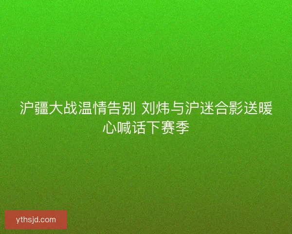 沪疆大战温情告别 刘炜与沪迷合影送暖心喊话下赛季