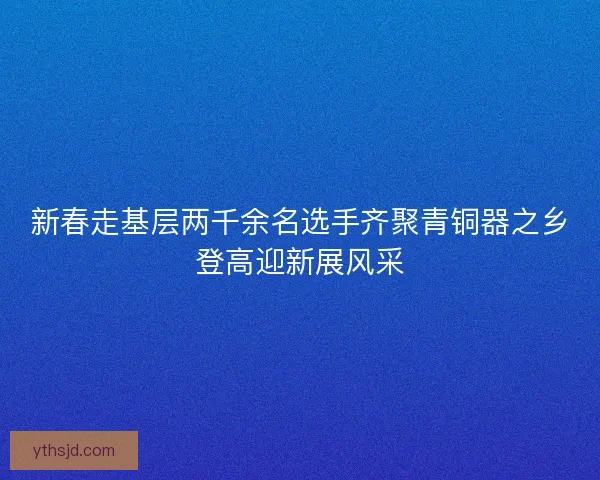 新春走基层两千余名选手齐聚青铜器之乡登高迎新展风采