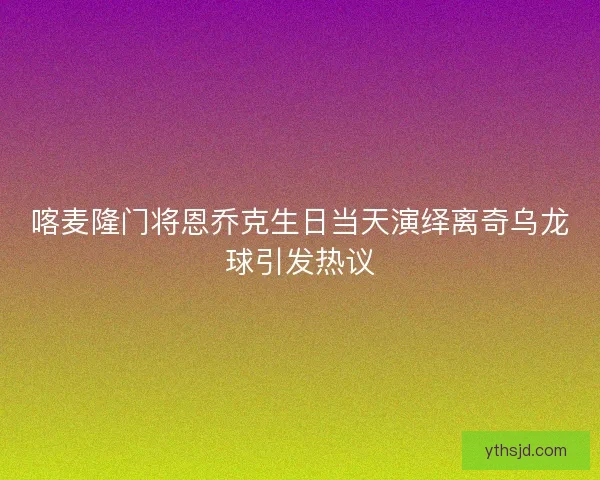 喀麦隆门将恩乔克生日当天演绎离奇乌龙球引发热议