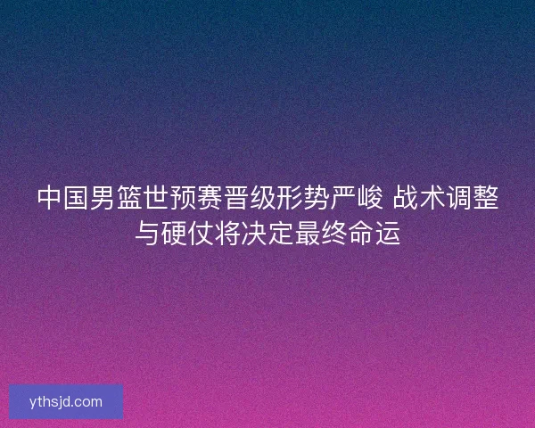 中国男篮世预赛晋级形势严峻 战术调整与硬仗将决定最终命运