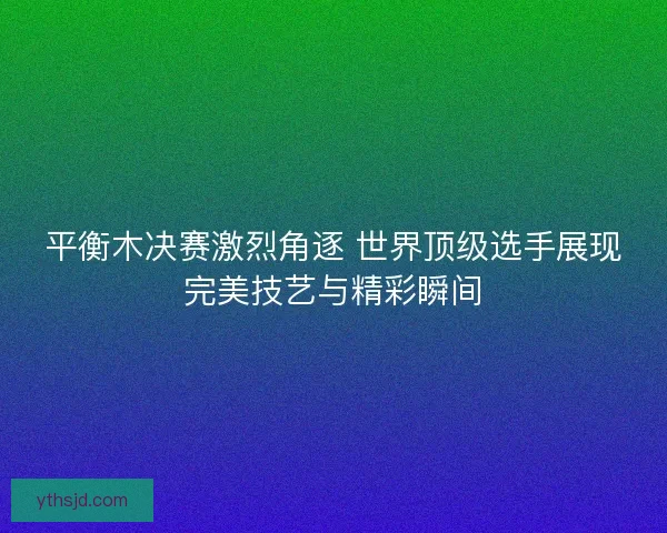 平衡木决赛激烈角逐 世界顶级选手展现完美技艺与精彩瞬间