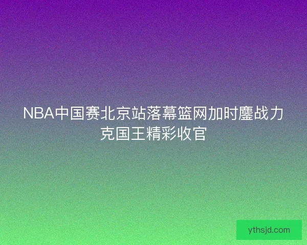 NBA中国赛北京站落幕篮网加时鏖战力克国王精彩收官